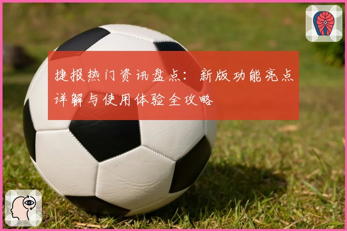 捷报热门资讯盘点：新版功能亮点详解与使用体验全攻略
