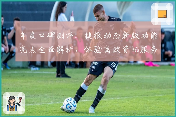 年度口碑测评：捷报动态新版功能亮点全面解析，体验高效资讯服务新模式