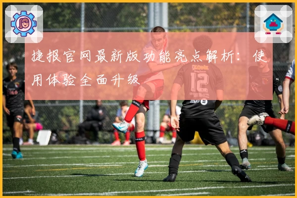 捷报官网最新版功能亮点解析：使用体验全面升级