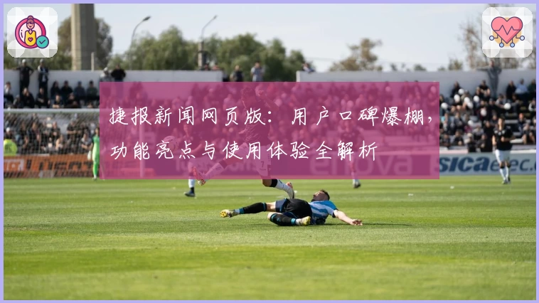 捷报新闻网页版：用户口碑爆棚，功能亮点与使用体验全解析
