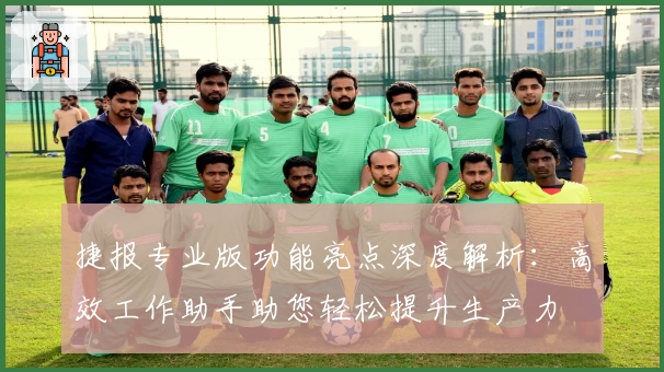 捷报专业版功能亮点深度解析：高效工作助手助您轻松提升生产力