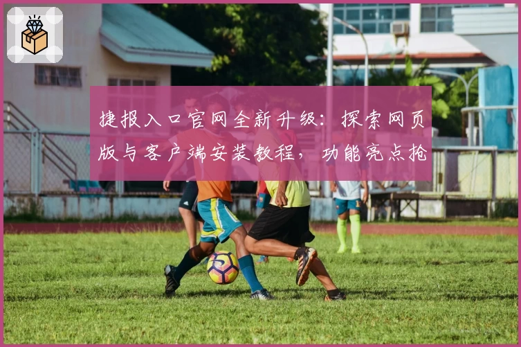 捷报入口官网全新升级:探索网页版与客户端安装教程,功能亮点抢先看