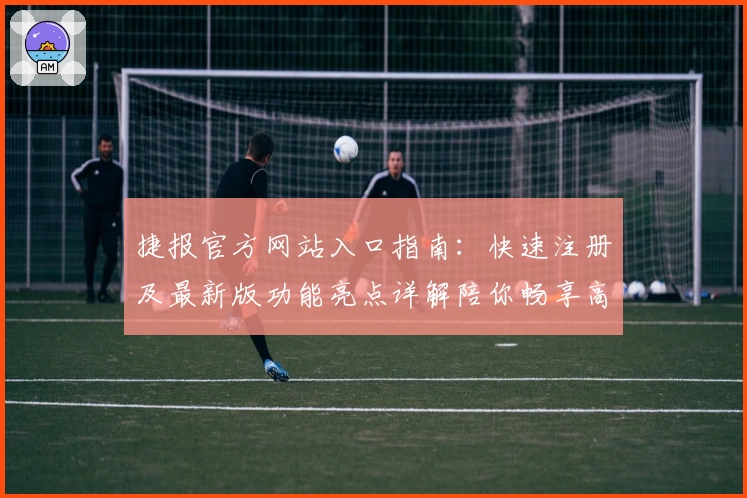 捷报官方网站入口指南：快速注册及最新版功能亮点详解陪你畅享高效体验