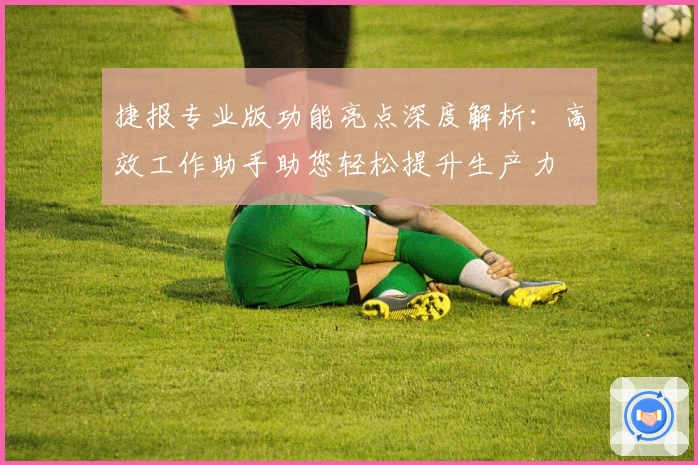 捷报专业版功能亮点深度解析：高效工作助手助您轻松提升生产力