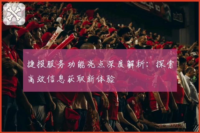 捷报服务功能亮点深度解析：探索高效信息获取新体验