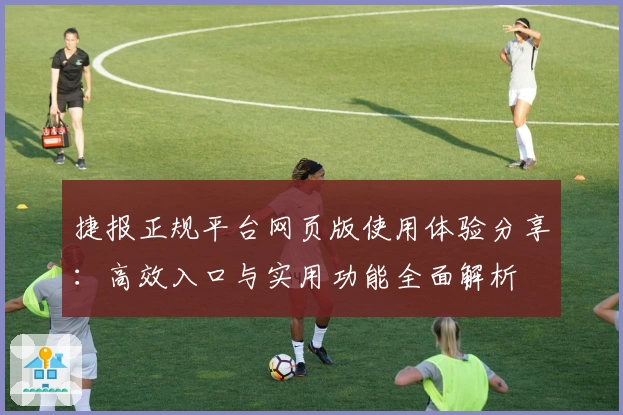 捷报正规平台网页版使用体验分享：高效入口与实用功能全面解析